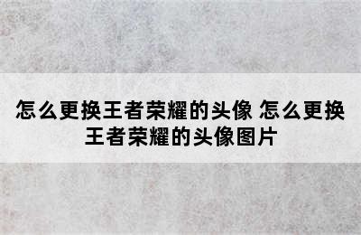 怎么更换王者荣耀的头像 怎么更换王者荣耀的头像图片